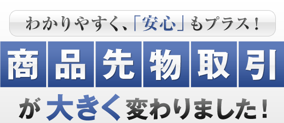 わかりやすく、「安心」もプラス！商品先物取引が大きく変わりました！