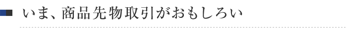 いま、商品先物取引がおもしろい